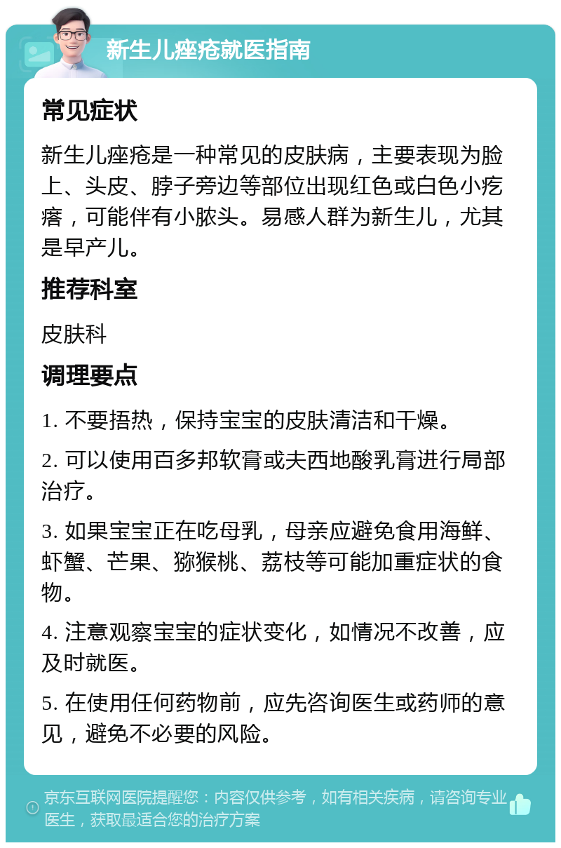 新生儿痤疮就医指南 常见症状 新生儿痤疮是一种常见的皮肤病，主要表现为脸上、头皮、脖子旁边等部位出现红色或白色小疙瘩，可能伴有小脓头。易感人群为新生儿，尤其是早产儿。 推荐科室 皮肤科 调理要点 1. 不要捂热，保持宝宝的皮肤清洁和干燥。 2. 可以使用百多邦软膏或夫西地酸乳膏进行局部治疗。 3. 如果宝宝正在吃母乳，母亲应避免食用海鲜、虾蟹、芒果、猕猴桃、荔枝等可能加重症状的食物。 4. 注意观察宝宝的症状变化，如情况不改善，应及时就医。 5. 在使用任何药物前，应先咨询医生或药师的意见，避免不必要的风险。