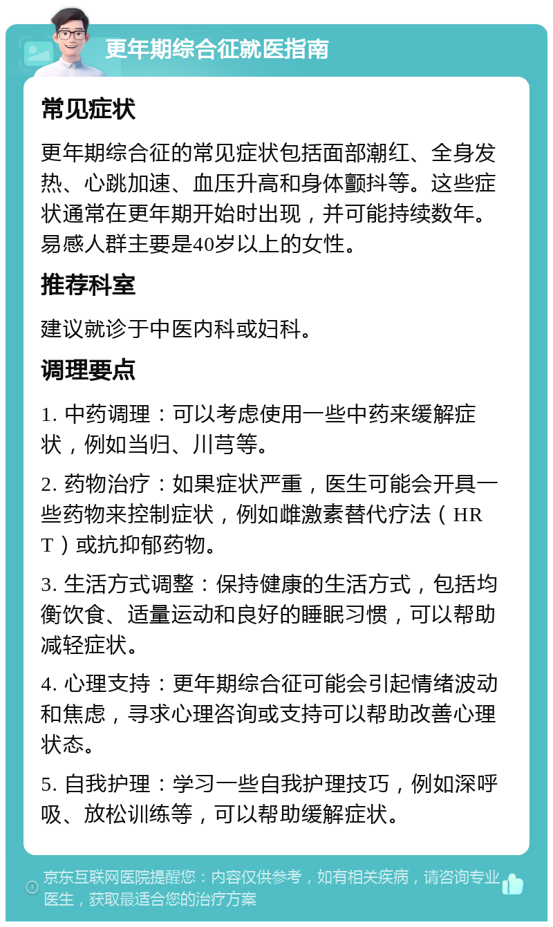 更年期综合征就医指南 常见症状 更年期综合征的常见症状包括面部潮红、全身发热、心跳加速、血压升高和身体颤抖等。这些症状通常在更年期开始时出现，并可能持续数年。易感人群主要是40岁以上的女性。 推荐科室 建议就诊于中医内科或妇科。 调理要点 1. 中药调理：可以考虑使用一些中药来缓解症状，例如当归、川芎等。 2. 药物治疗：如果症状严重，医生可能会开具一些药物来控制症状，例如雌激素替代疗法（HRT）或抗抑郁药物。 3. 生活方式调整：保持健康的生活方式，包括均衡饮食、适量运动和良好的睡眠习惯，可以帮助减轻症状。 4. 心理支持：更年期综合征可能会引起情绪波动和焦虑，寻求心理咨询或支持可以帮助改善心理状态。 5. 自我护理：学习一些自我护理技巧，例如深呼吸、放松训练等，可以帮助缓解症状。