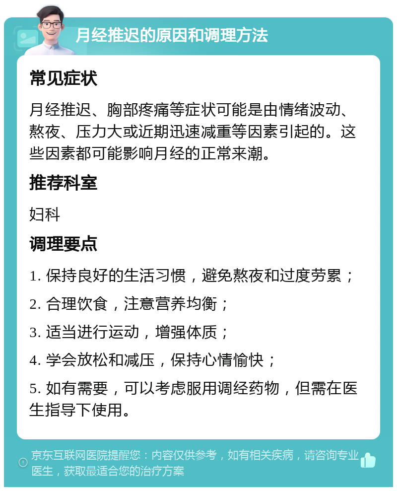 月经推迟的原因和调理方法 常见症状 月经推迟、胸部疼痛等症状可能是由情绪波动、熬夜、压力大或近期迅速减重等因素引起的。这些因素都可能影响月经的正常来潮。 推荐科室 妇科 调理要点 1. 保持良好的生活习惯，避免熬夜和过度劳累； 2. 合理饮食，注意营养均衡； 3. 适当进行运动，增强体质； 4. 学会放松和减压，保持心情愉快； 5. 如有需要，可以考虑服用调经药物，但需在医生指导下使用。