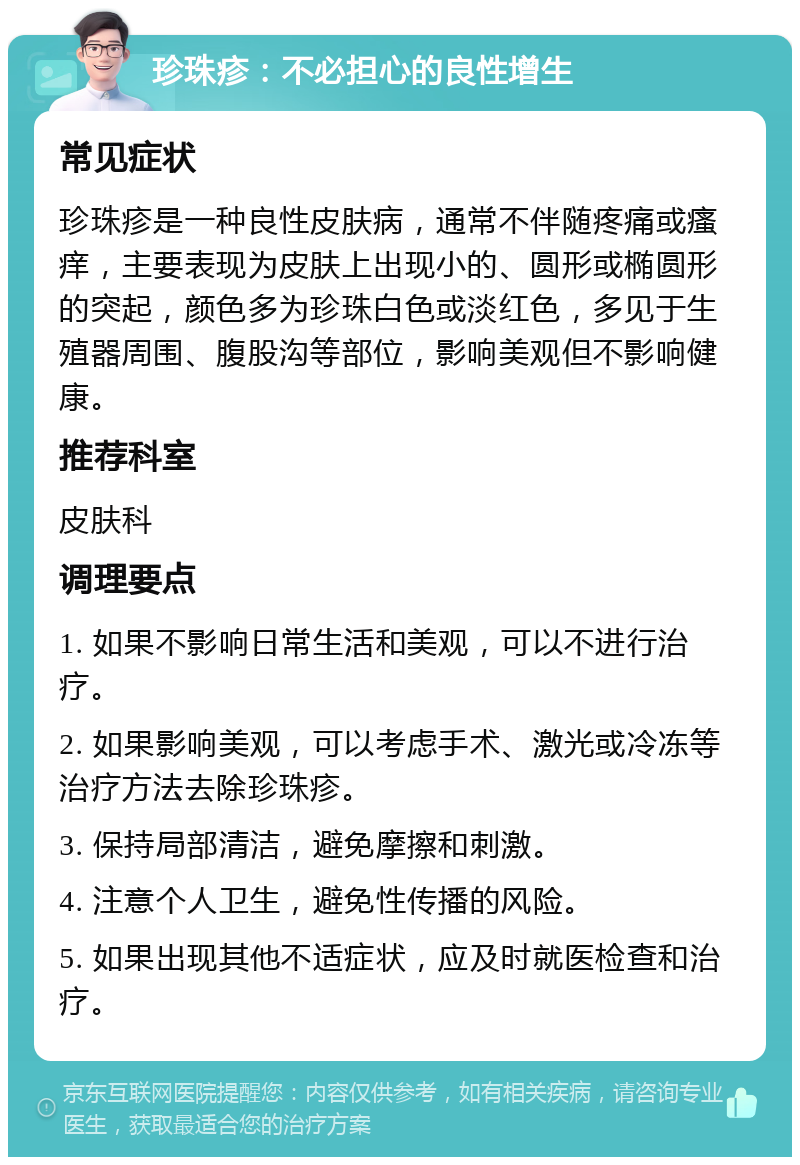 珍珠疹：不必担心的良性增生 常见症状 珍珠疹是一种良性皮肤病，通常不伴随疼痛或瘙痒，主要表现为皮肤上出现小的、圆形或椭圆形的突起，颜色多为珍珠白色或淡红色，多见于生殖器周围、腹股沟等部位，影响美观但不影响健康。 推荐科室 皮肤科 调理要点 1. 如果不影响日常生活和美观，可以不进行治疗。 2. 如果影响美观，可以考虑手术、激光或冷冻等治疗方法去除珍珠疹。 3. 保持局部清洁，避免摩擦和刺激。 4. 注意个人卫生，避免性传播的风险。 5. 如果出现其他不适症状，应及时就医检查和治疗。