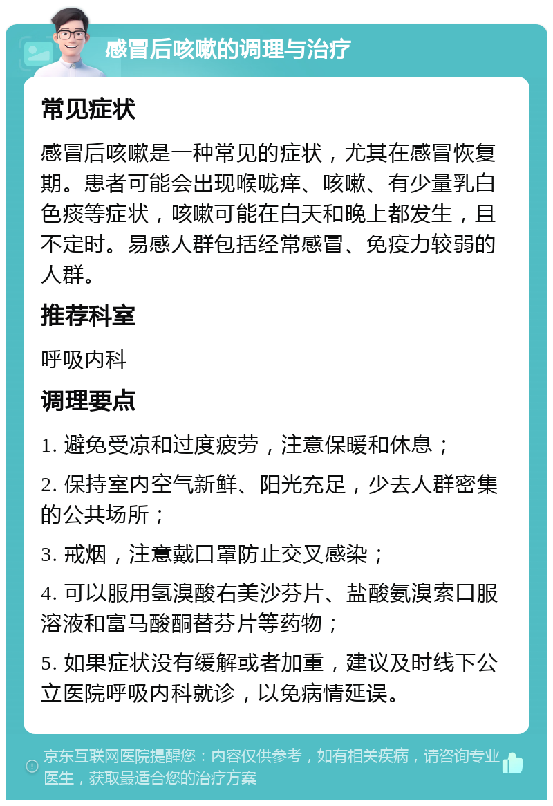 感冒后咳嗽的调理与治疗 常见症状 感冒后咳嗽是一种常见的症状，尤其在感冒恢复期。患者可能会出现喉咙痒、咳嗽、有少量乳白色痰等症状，咳嗽可能在白天和晚上都发生，且不定时。易感人群包括经常感冒、免疫力较弱的人群。 推荐科室 呼吸内科 调理要点 1. 避免受凉和过度疲劳，注意保暖和休息； 2. 保持室内空气新鲜、阳光充足，少去人群密集的公共场所； 3. 戒烟，注意戴口罩防止交叉感染； 4. 可以服用氢溴酸右美沙芬片、盐酸氨溴索口服溶液和富马酸酮替芬片等药物； 5. 如果症状没有缓解或者加重，建议及时线下公立医院呼吸内科就诊，以免病情延误。