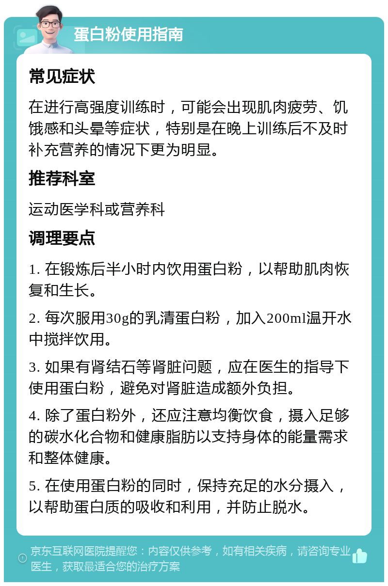 蛋白粉使用指南 常见症状 在进行高强度训练时，可能会出现肌肉疲劳、饥饿感和头晕等症状，特别是在晚上训练后不及时补充营养的情况下更为明显。 推荐科室 运动医学科或营养科 调理要点 1. 在锻炼后半小时内饮用蛋白粉，以帮助肌肉恢复和生长。 2. 每次服用30g的乳清蛋白粉，加入200ml温开水中搅拌饮用。 3. 如果有肾结石等肾脏问题，应在医生的指导下使用蛋白粉，避免对肾脏造成额外负担。 4. 除了蛋白粉外，还应注意均衡饮食，摄入足够的碳水化合物和健康脂肪以支持身体的能量需求和整体健康。 5. 在使用蛋白粉的同时，保持充足的水分摄入，以帮助蛋白质的吸收和利用，并防止脱水。