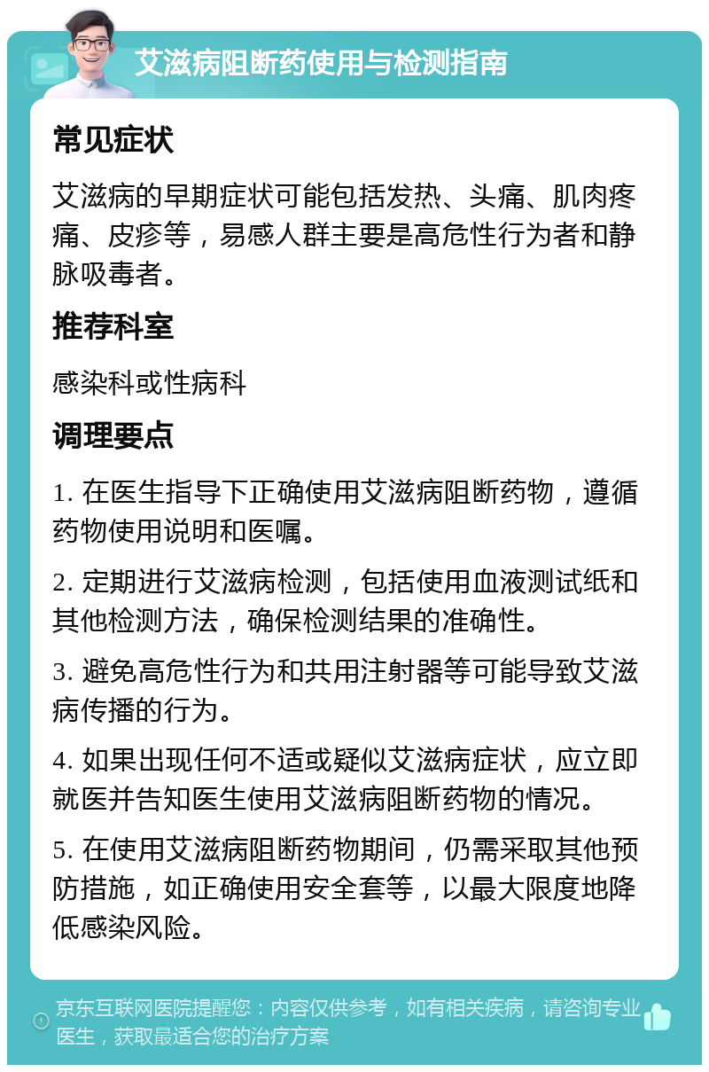 艾滋病阻断药使用与检测指南 常见症状 艾滋病的早期症状可能包括发热、头痛、肌肉疼痛、皮疹等，易感人群主要是高危性行为者和静脉吸毒者。 推荐科室 感染科或性病科 调理要点 1. 在医生指导下正确使用艾滋病阻断药物，遵循药物使用说明和医嘱。 2. 定期进行艾滋病检测，包括使用血液测试纸和其他检测方法，确保检测结果的准确性。 3. 避免高危性行为和共用注射器等可能导致艾滋病传播的行为。 4. 如果出现任何不适或疑似艾滋病症状，应立即就医并告知医生使用艾滋病阻断药物的情况。 5. 在使用艾滋病阻断药物期间，仍需采取其他预防措施，如正确使用安全套等，以最大限度地降低感染风险。