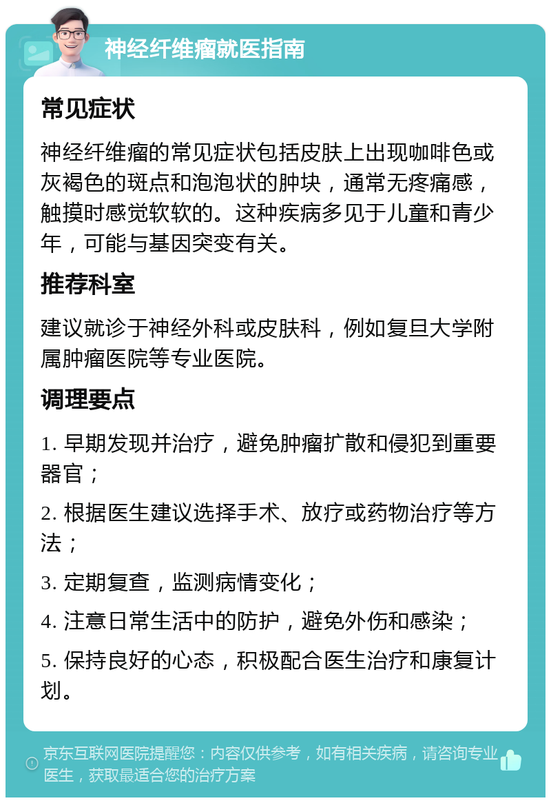 神经纤维瘤就医指南 常见症状 神经纤维瘤的常见症状包括皮肤上出现咖啡色或灰褐色的斑点和泡泡状的肿块，通常无疼痛感，触摸时感觉软软的。这种疾病多见于儿童和青少年，可能与基因突变有关。 推荐科室 建议就诊于神经外科或皮肤科，例如复旦大学附属肿瘤医院等专业医院。 调理要点 1. 早期发现并治疗，避免肿瘤扩散和侵犯到重要器官； 2. 根据医生建议选择手术、放疗或药物治疗等方法； 3. 定期复查，监测病情变化； 4. 注意日常生活中的防护，避免外伤和感染； 5. 保持良好的心态，积极配合医生治疗和康复计划。