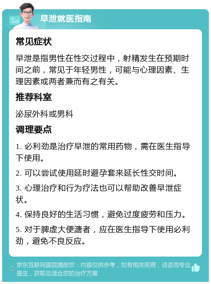 早泄就医指南 常见症状 早泄是指男性在性交过程中，射精发生在预期时间之前，常见于年轻男性，可能与心理因素、生理因素或两者兼而有之有关。 推荐科室 泌尿外科或男科 调理要点 1. 必利劲是治疗早泄的常用药物，需在医生指导下使用。 2. 可以尝试使用延时避孕套来延长性交时间。 3. 心理治疗和行为疗法也可以帮助改善早泄症状。 4. 保持良好的生活习惯，避免过度疲劳和压力。 5. 对于脾虚大便溏者，应在医生指导下使用必利劲，避免不良反应。