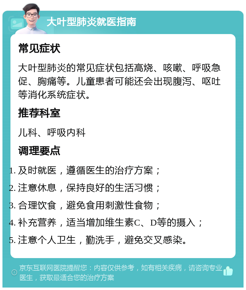 大叶型肺炎就医指南 常见症状 大叶型肺炎的常见症状包括高烧、咳嗽、呼吸急促、胸痛等。儿童患者可能还会出现腹泻、呕吐等消化系统症状。 推荐科室 儿科、呼吸内科 调理要点 及时就医，遵循医生的治疗方案； 注意休息，保持良好的生活习惯； 合理饮食，避免食用刺激性食物； 补充营养，适当增加维生素C、D等的摄入； 注意个人卫生，勤洗手，避免交叉感染。