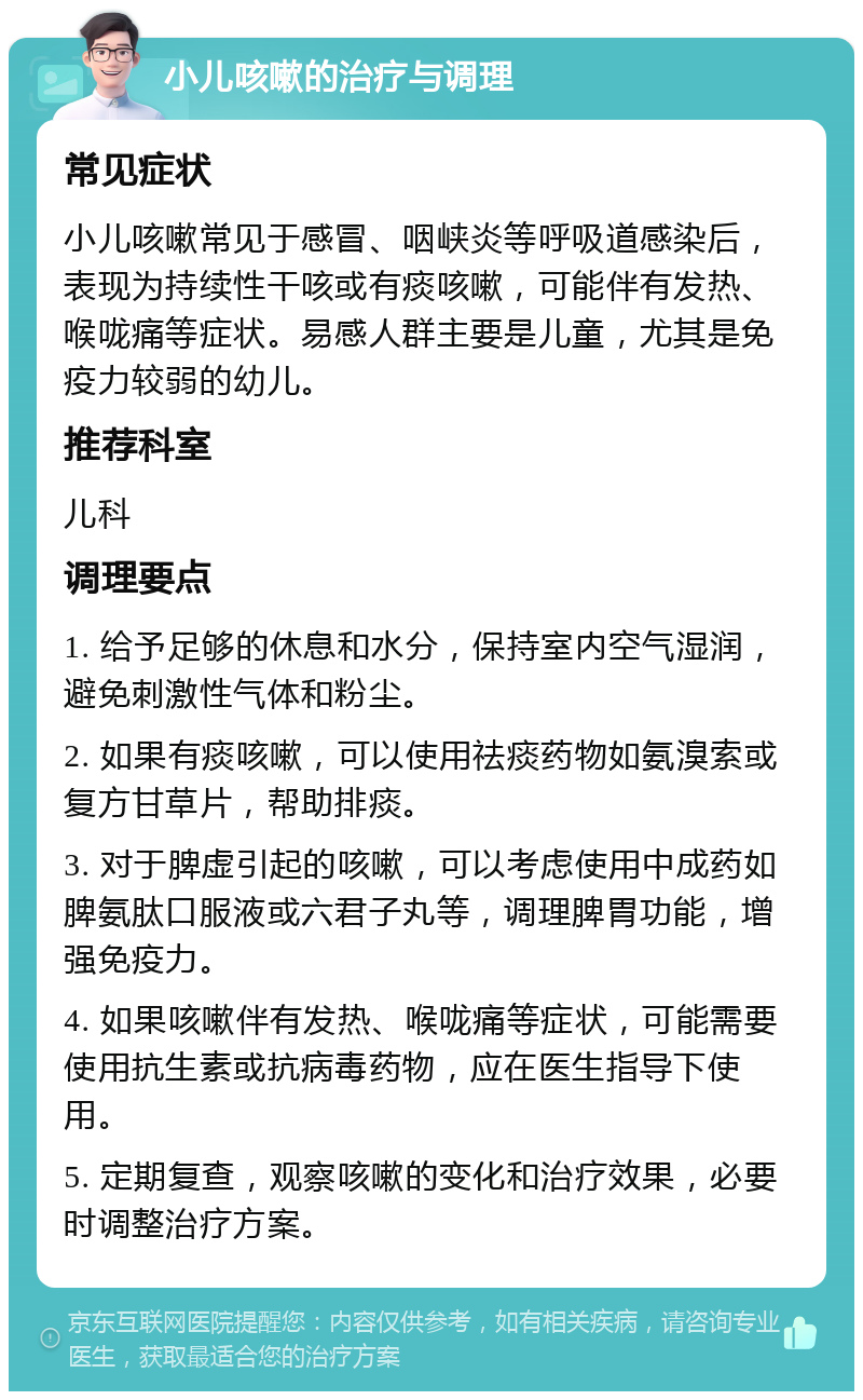 小儿咳嗽的治疗与调理 常见症状 小儿咳嗽常见于感冒、咽峡炎等呼吸道感染后，表现为持续性干咳或有痰咳嗽，可能伴有发热、喉咙痛等症状。易感人群主要是儿童，尤其是免疫力较弱的幼儿。 推荐科室 儿科 调理要点 1. 给予足够的休息和水分，保持室内空气湿润，避免刺激性气体和粉尘。 2. 如果有痰咳嗽，可以使用祛痰药物如氨溴索或复方甘草片，帮助排痰。 3. 对于脾虚引起的咳嗽，可以考虑使用中成药如脾氨肽口服液或六君子丸等，调理脾胃功能，增强免疫力。 4. 如果咳嗽伴有发热、喉咙痛等症状，可能需要使用抗生素或抗病毒药物，应在医生指导下使用。 5. 定期复查，观察咳嗽的变化和治疗效果，必要时调整治疗方案。