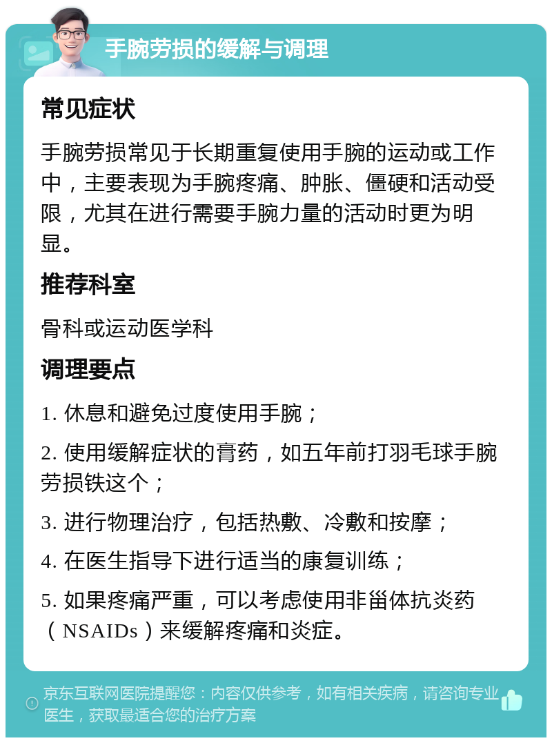 手腕劳损的缓解与调理 常见症状 手腕劳损常见于长期重复使用手腕的运动或工作中，主要表现为手腕疼痛、肿胀、僵硬和活动受限，尤其在进行需要手腕力量的活动时更为明显。 推荐科室 骨科或运动医学科 调理要点 1. 休息和避免过度使用手腕； 2. 使用缓解症状的膏药，如五年前打羽毛球手腕劳损铁这个； 3. 进行物理治疗，包括热敷、冷敷和按摩； 4. 在医生指导下进行适当的康复训练； 5. 如果疼痛严重，可以考虑使用非甾体抗炎药（NSAIDs）来缓解疼痛和炎症。