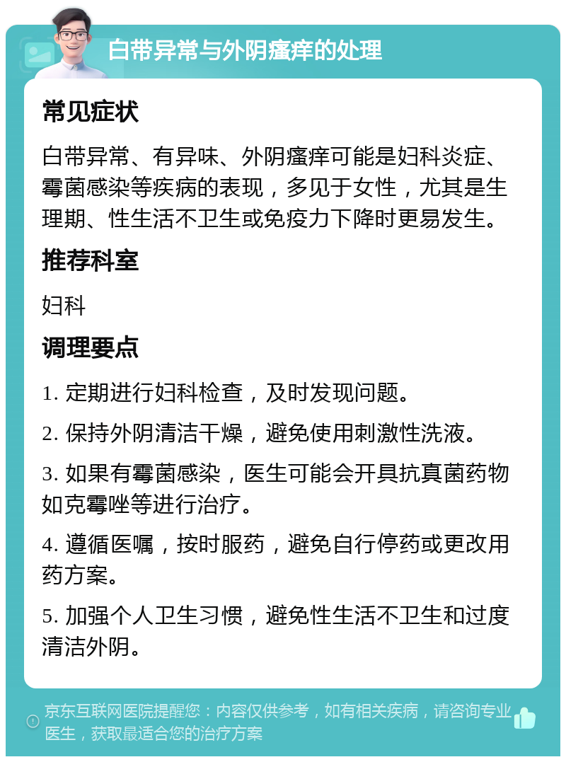 白带异常与外阴瘙痒的处理 常见症状 白带异常、有异味、外阴瘙痒可能是妇科炎症、霉菌感染等疾病的表现，多见于女性，尤其是生理期、性生活不卫生或免疫力下降时更易发生。 推荐科室 妇科 调理要点 1. 定期进行妇科检查，及时发现问题。 2. 保持外阴清洁干燥，避免使用刺激性洗液。 3. 如果有霉菌感染，医生可能会开具抗真菌药物如克霉唑等进行治疗。 4. 遵循医嘱，按时服药，避免自行停药或更改用药方案。 5. 加强个人卫生习惯，避免性生活不卫生和过度清洁外阴。