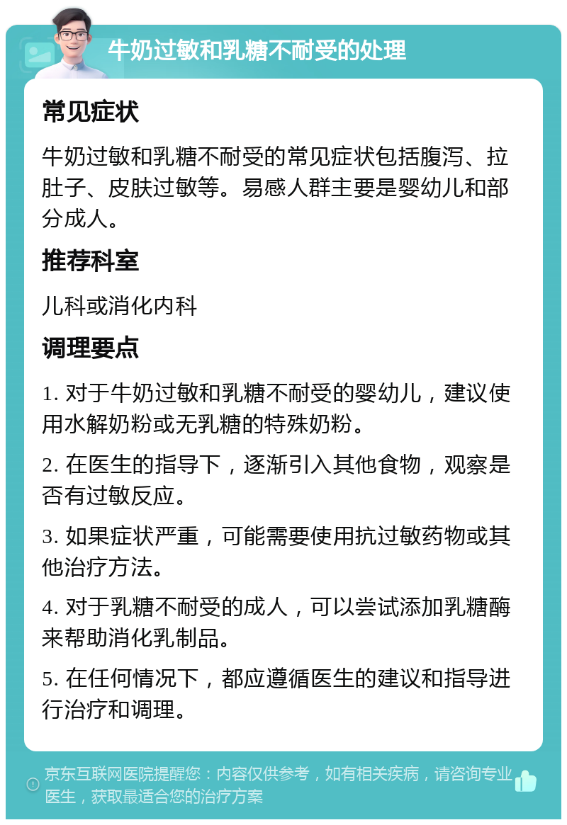 牛奶过敏和乳糖不耐受的处理 常见症状 牛奶过敏和乳糖不耐受的常见症状包括腹泻、拉肚子、皮肤过敏等。易感人群主要是婴幼儿和部分成人。 推荐科室 儿科或消化内科 调理要点 1. 对于牛奶过敏和乳糖不耐受的婴幼儿，建议使用水解奶粉或无乳糖的特殊奶粉。 2. 在医生的指导下，逐渐引入其他食物，观察是否有过敏反应。 3. 如果症状严重，可能需要使用抗过敏药物或其他治疗方法。 4. 对于乳糖不耐受的成人，可以尝试添加乳糖酶来帮助消化乳制品。 5. 在任何情况下，都应遵循医生的建议和指导进行治疗和调理。