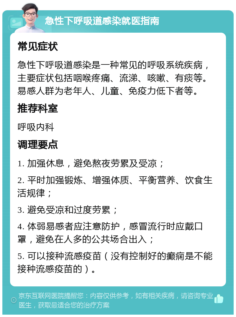 急性下呼吸道感染就医指南 常见症状 急性下呼吸道感染是一种常见的呼吸系统疾病，主要症状包括咽喉疼痛、流涕、咳嗽、有痰等。易感人群为老年人、儿童、免疫力低下者等。 推荐科室 呼吸内科 调理要点 1. 加强休息，避免熬夜劳累及受凉； 2. 平时加强锻炼、增强体质、平衡营养、饮食生活规律； 3. 避免受凉和过度劳累； 4. 体弱易感者应注意防护，感冒流行时应戴口罩，避免在人多的公共场合出入； 5. 可以接种流感疫苗（没有控制好的癫痫是不能接种流感疫苗的）。