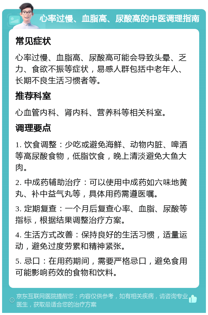 心率过慢、血脂高、尿酸高的中医调理指南 常见症状 心率过慢、血脂高、尿酸高可能会导致头晕、乏力、食欲不振等症状，易感人群包括中老年人、长期不良生活习惯者等。 推荐科室 心血管内科、肾内科、营养科等相关科室。 调理要点 1. 饮食调整：少吃或避免海鲜、动物内脏、啤酒等高尿酸食物，低脂饮食，晚上清淡避免大鱼大肉。 2. 中成药辅助治疗：可以使用中成药如六味地黄丸、补中益气丸等，具体用药需遵医嘱。 3. 定期复查：一个月后复查心率、血脂、尿酸等指标，根据结果调整治疗方案。 4. 生活方式改善：保持良好的生活习惯，适量运动，避免过度劳累和精神紧张。 5. 忌口：在用药期间，需要严格忌口，避免食用可能影响药效的食物和饮料。