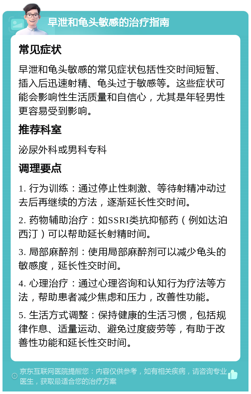 早泄和龟头敏感的治疗指南 常见症状 早泄和龟头敏感的常见症状包括性交时间短暂、插入后迅速射精、龟头过于敏感等。这些症状可能会影响性生活质量和自信心，尤其是年轻男性更容易受到影响。 推荐科室 泌尿外科或男科专科 调理要点 1. 行为训练：通过停止性刺激、等待射精冲动过去后再继续的方法，逐渐延长性交时间。 2. 药物辅助治疗：如SSRI类抗抑郁药（例如达泊西汀）可以帮助延长射精时间。 3. 局部麻醉剂：使用局部麻醉剂可以减少龟头的敏感度，延长性交时间。 4. 心理治疗：通过心理咨询和认知行为疗法等方法，帮助患者减少焦虑和压力，改善性功能。 5. 生活方式调整：保持健康的生活习惯，包括规律作息、适量运动、避免过度疲劳等，有助于改善性功能和延长性交时间。