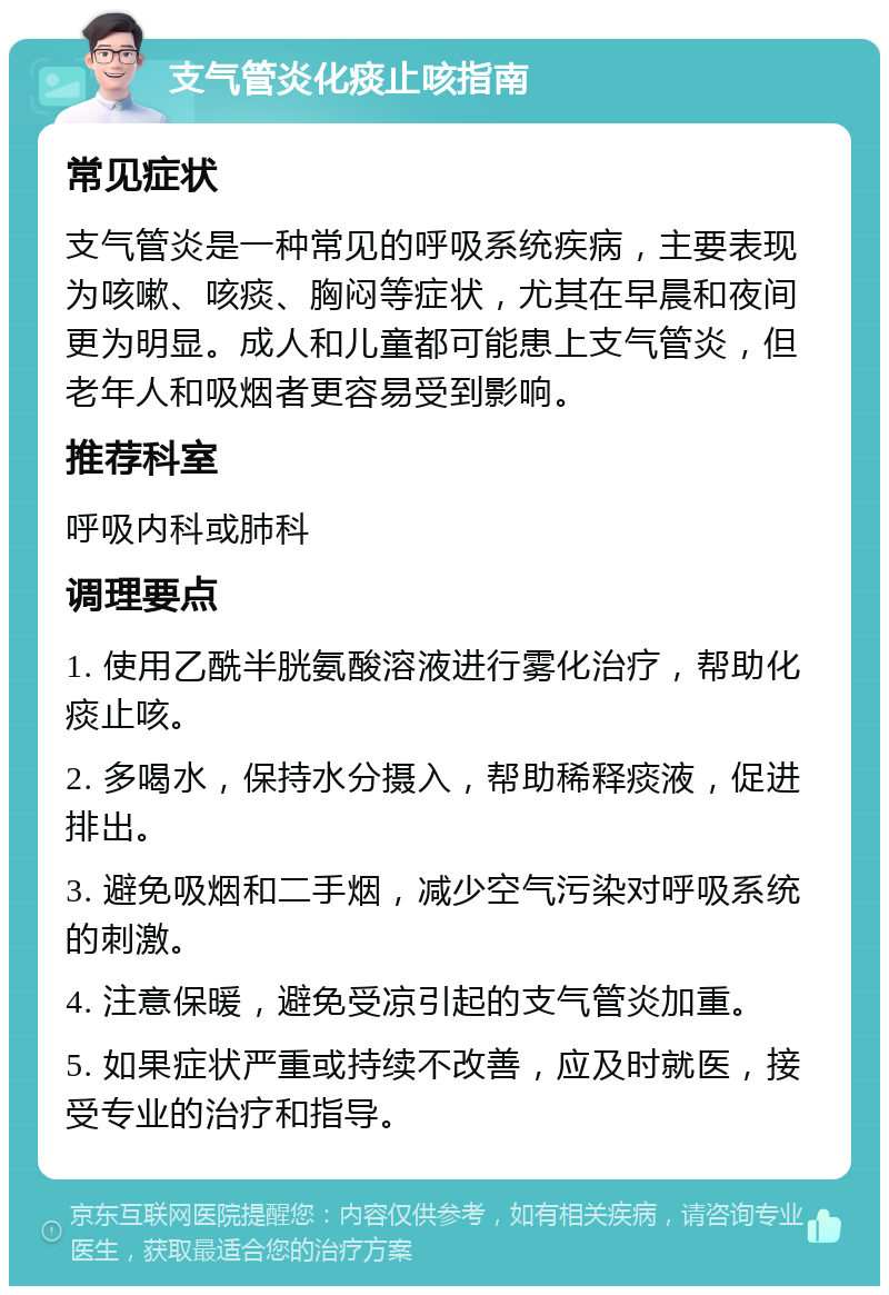 支气管炎化痰止咳指南 常见症状 支气管炎是一种常见的呼吸系统疾病，主要表现为咳嗽、咳痰、胸闷等症状，尤其在早晨和夜间更为明显。成人和儿童都可能患上支气管炎，但老年人和吸烟者更容易受到影响。 推荐科室 呼吸内科或肺科 调理要点 1. 使用乙酰半胱氨酸溶液进行雾化治疗，帮助化痰止咳。 2. 多喝水，保持水分摄入，帮助稀释痰液，促进排出。 3. 避免吸烟和二手烟，减少空气污染对呼吸系统的刺激。 4. 注意保暖，避免受凉引起的支气管炎加重。 5. 如果症状严重或持续不改善，应及时就医，接受专业的治疗和指导。