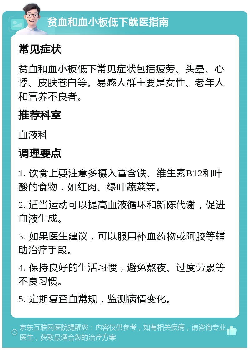 贫血和血小板低下就医指南 常见症状 贫血和血小板低下常见症状包括疲劳、头晕、心悸、皮肤苍白等。易感人群主要是女性、老年人和营养不良者。 推荐科室 血液科 调理要点 1. 饮食上要注意多摄入富含铁、维生素B12和叶酸的食物，如红肉、绿叶蔬菜等。 2. 适当运动可以提高血液循环和新陈代谢，促进血液生成。 3. 如果医生建议，可以服用补血药物或阿胶等辅助治疗手段。 4. 保持良好的生活习惯，避免熬夜、过度劳累等不良习惯。 5. 定期复查血常规，监测病情变化。