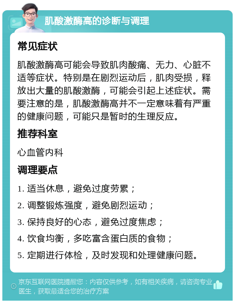 肌酸激酶高的诊断与调理 常见症状 肌酸激酶高可能会导致肌肉酸痛、无力、心脏不适等症状。特别是在剧烈运动后，肌肉受损，释放出大量的肌酸激酶，可能会引起上述症状。需要注意的是，肌酸激酶高并不一定意味着有严重的健康问题，可能只是暂时的生理反应。 推荐科室 心血管内科 调理要点 1. 适当休息，避免过度劳累； 2. 调整锻炼强度，避免剧烈运动； 3. 保持良好的心态，避免过度焦虑； 4. 饮食均衡，多吃富含蛋白质的食物； 5. 定期进行体检，及时发现和处理健康问题。