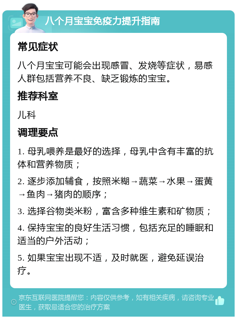 八个月宝宝免疫力提升指南 常见症状 八个月宝宝可能会出现感冒、发烧等症状，易感人群包括营养不良、缺乏锻炼的宝宝。 推荐科室 儿科 调理要点 1. 母乳喂养是最好的选择，母乳中含有丰富的抗体和营养物质； 2. 逐步添加辅食，按照米糊→蔬菜→水果→蛋黄→鱼肉→猪肉的顺序； 3. 选择谷物类米粉，富含多种维生素和矿物质； 4. 保持宝宝的良好生活习惯，包括充足的睡眠和适当的户外活动； 5. 如果宝宝出现不适，及时就医，避免延误治疗。