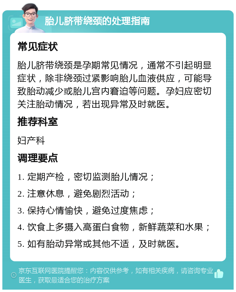 胎儿脐带绕颈的处理指南 常见症状 胎儿脐带绕颈是孕期常见情况，通常不引起明显症状，除非绕颈过紧影响胎儿血液供应，可能导致胎动减少或胎儿宫内窘迫等问题。孕妇应密切关注胎动情况，若出现异常及时就医。 推荐科室 妇产科 调理要点 1. 定期产检，密切监测胎儿情况； 2. 注意休息，避免剧烈活动； 3. 保持心情愉快，避免过度焦虑； 4. 饮食上多摄入高蛋白食物，新鲜蔬菜和水果； 5. 如有胎动异常或其他不适，及时就医。