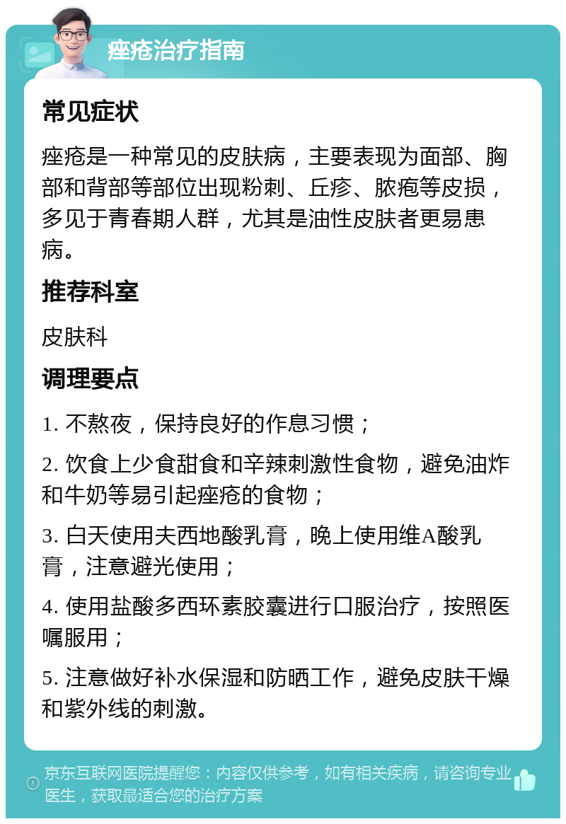 痤疮治疗指南 常见症状 痤疮是一种常见的皮肤病，主要表现为面部、胸部和背部等部位出现粉刺、丘疹、脓疱等皮损，多见于青春期人群，尤其是油性皮肤者更易患病。 推荐科室 皮肤科 调理要点 1. 不熬夜，保持良好的作息习惯； 2. 饮食上少食甜食和辛辣刺激性食物，避免油炸和牛奶等易引起痤疮的食物； 3. 白天使用夫西地酸乳膏，晚上使用维A酸乳膏，注意避光使用； 4. 使用盐酸多西环素胶囊进行口服治疗，按照医嘱服用； 5. 注意做好补水保湿和防晒工作，避免皮肤干燥和紫外线的刺激。