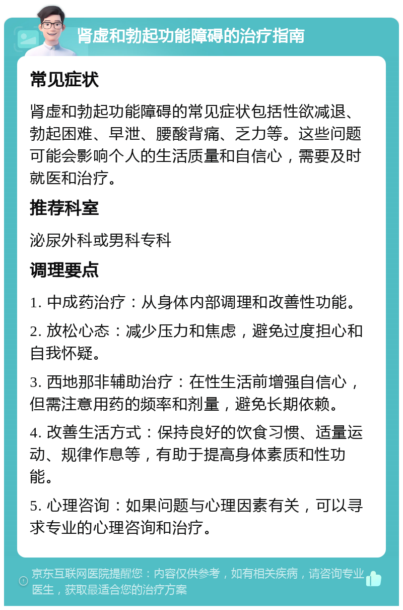 肾虚和勃起功能障碍的治疗指南 常见症状 肾虚和勃起功能障碍的常见症状包括性欲减退、勃起困难、早泄、腰酸背痛、乏力等。这些问题可能会影响个人的生活质量和自信心，需要及时就医和治疗。 推荐科室 泌尿外科或男科专科 调理要点 1. 中成药治疗：从身体内部调理和改善性功能。 2. 放松心态：减少压力和焦虑，避免过度担心和自我怀疑。 3. 西地那非辅助治疗：在性生活前增强自信心，但需注意用药的频率和剂量，避免长期依赖。 4. 改善生活方式：保持良好的饮食习惯、适量运动、规律作息等，有助于提高身体素质和性功能。 5. 心理咨询：如果问题与心理因素有关，可以寻求专业的心理咨询和治疗。