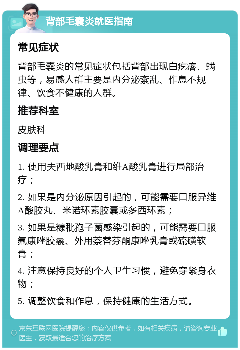 背部毛囊炎就医指南 常见症状 背部毛囊炎的常见症状包括背部出现白疙瘩、螨虫等，易感人群主要是内分泌紊乱、作息不规律、饮食不健康的人群。 推荐科室 皮肤科 调理要点 1. 使用夫西地酸乳膏和维A酸乳膏进行局部治疗； 2. 如果是内分泌原因引起的，可能需要口服异维A酸胶丸、米诺环素胶囊或多西环素； 3. 如果是糠秕孢子菌感染引起的，可能需要口服氟康唑胶囊、外用萘替芬酮康唑乳膏或硫磺软膏； 4. 注意保持良好的个人卫生习惯，避免穿紧身衣物； 5. 调整饮食和作息，保持健康的生活方式。