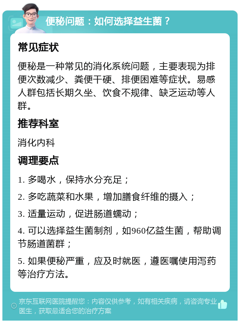 便秘问题：如何选择益生菌？ 常见症状 便秘是一种常见的消化系统问题，主要表现为排便次数减少、粪便干硬、排便困难等症状。易感人群包括长期久坐、饮食不规律、缺乏运动等人群。 推荐科室 消化内科 调理要点 1. 多喝水，保持水分充足； 2. 多吃蔬菜和水果，增加膳食纤维的摄入； 3. 适量运动，促进肠道蠕动； 4. 可以选择益生菌制剂，如960亿益生菌，帮助调节肠道菌群； 5. 如果便秘严重，应及时就医，遵医嘱使用泻药等治疗方法。