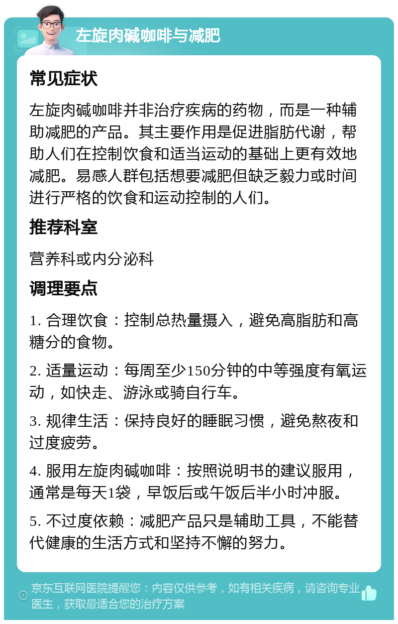 左旋肉碱咖啡与减肥 常见症状 左旋肉碱咖啡并非治疗疾病的药物，而是一种辅助减肥的产品。其主要作用是促进脂肪代谢，帮助人们在控制饮食和适当运动的基础上更有效地减肥。易感人群包括想要减肥但缺乏毅力或时间进行严格的饮食和运动控制的人们。 推荐科室 营养科或内分泌科 调理要点 1. 合理饮食：控制总热量摄入，避免高脂肪和高糖分的食物。 2. 适量运动：每周至少150分钟的中等强度有氧运动，如快走、游泳或骑自行车。 3. 规律生活：保持良好的睡眠习惯，避免熬夜和过度疲劳。 4. 服用左旋肉碱咖啡：按照说明书的建议服用，通常是每天1袋，早饭后或午饭后半小时冲服。 5. 不过度依赖：减肥产品只是辅助工具，不能替代健康的生活方式和坚持不懈的努力。