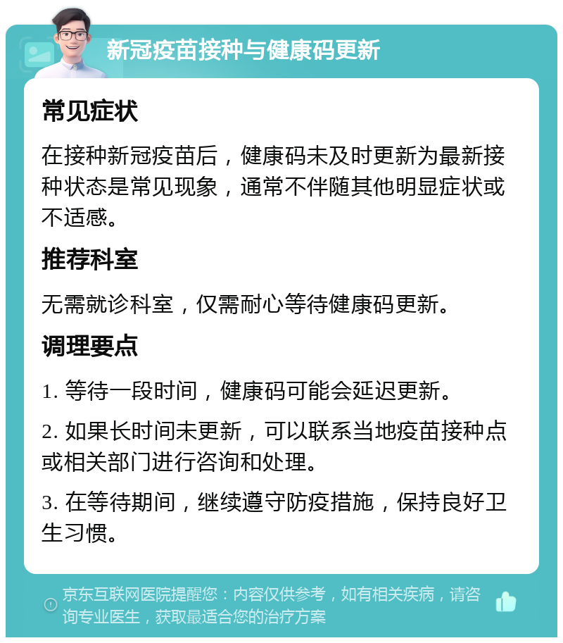 新冠疫苗接种与健康码更新 常见症状 在接种新冠疫苗后，健康码未及时更新为最新接种状态是常见现象，通常不伴随其他明显症状或不适感。 推荐科室 无需就诊科室，仅需耐心等待健康码更新。 调理要点 1. 等待一段时间，健康码可能会延迟更新。 2. 如果长时间未更新，可以联系当地疫苗接种点或相关部门进行咨询和处理。 3. 在等待期间，继续遵守防疫措施，保持良好卫生习惯。