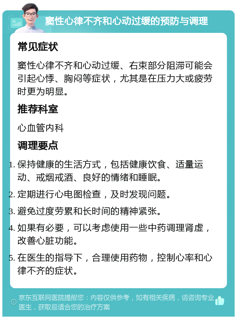 窦性心律不齐和心动过缓的预防与调理 常见症状 窦性心律不齐和心动过缓、右束部分阻滞可能会引起心悸、胸闷等症状，尤其是在压力大或疲劳时更为明显。 推荐科室 心血管内科 调理要点 保持健康的生活方式，包括健康饮食、适量运动、戒烟戒酒、良好的情绪和睡眠。 定期进行心电图检查，及时发现问题。 避免过度劳累和长时间的精神紧张。 如果有必要，可以考虑使用一些中药调理肾虚，改善心脏功能。 在医生的指导下，合理使用药物，控制心率和心律不齐的症状。