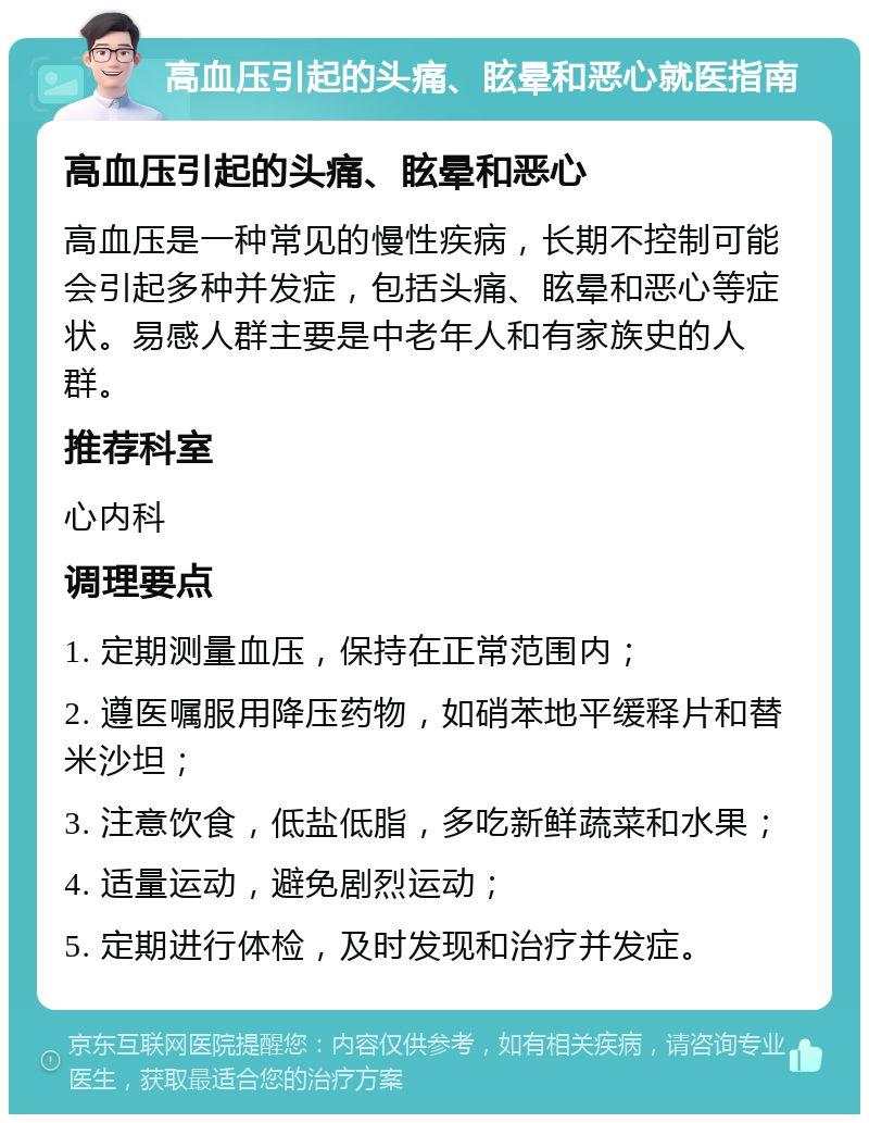 高血压引起的头痛、眩晕和恶心就医指南 高血压引起的头痛、眩晕和恶心 高血压是一种常见的慢性疾病，长期不控制可能会引起多种并发症，包括头痛、眩晕和恶心等症状。易感人群主要是中老年人和有家族史的人群。 推荐科室 心内科 调理要点 1. 定期测量血压，保持在正常范围内； 2. 遵医嘱服用降压药物，如硝苯地平缓释片和替米沙坦； 3. 注意饮食，低盐低脂，多吃新鲜蔬菜和水果； 4. 适量运动，避免剧烈运动； 5. 定期进行体检，及时发现和治疗并发症。