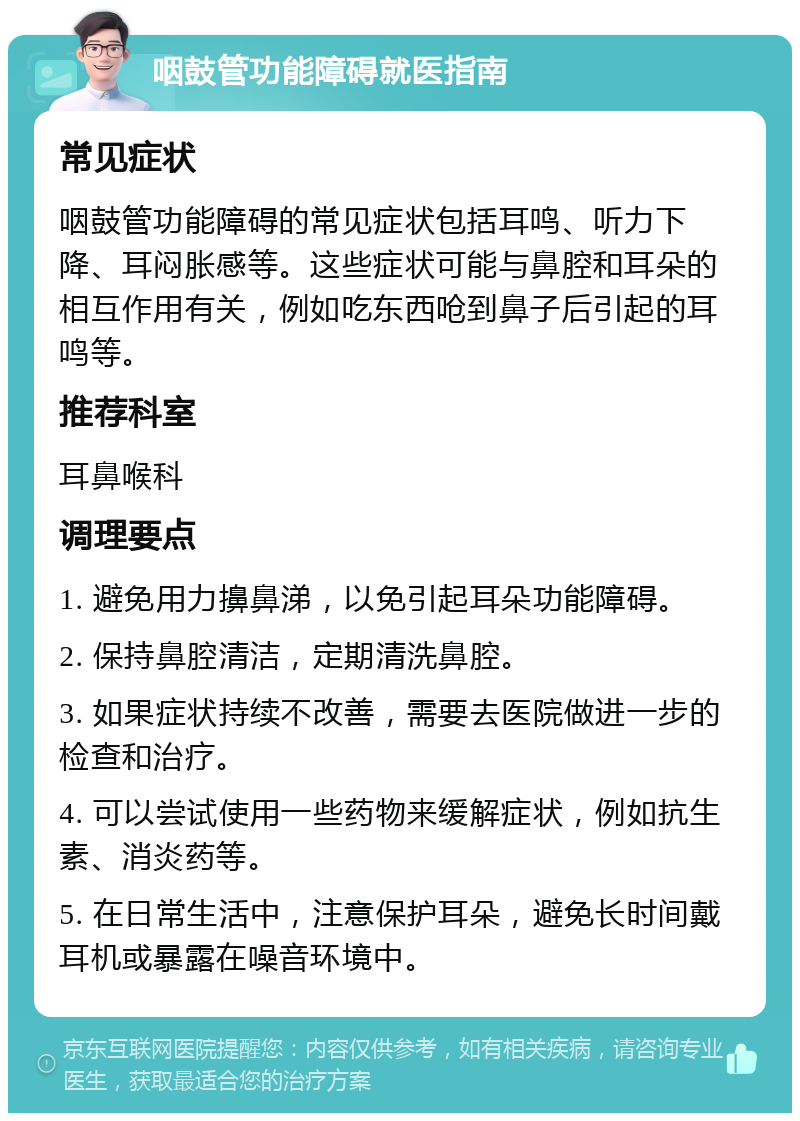 咽鼓管功能障碍就医指南 常见症状 咽鼓管功能障碍的常见症状包括耳鸣、听力下降、耳闷胀感等。这些症状可能与鼻腔和耳朵的相互作用有关，例如吃东西呛到鼻子后引起的耳鸣等。 推荐科室 耳鼻喉科 调理要点 1. 避免用力擤鼻涕，以免引起耳朵功能障碍。 2. 保持鼻腔清洁，定期清洗鼻腔。 3. 如果症状持续不改善，需要去医院做进一步的检查和治疗。 4. 可以尝试使用一些药物来缓解症状，例如抗生素、消炎药等。 5. 在日常生活中，注意保护耳朵，避免长时间戴耳机或暴露在噪音环境中。