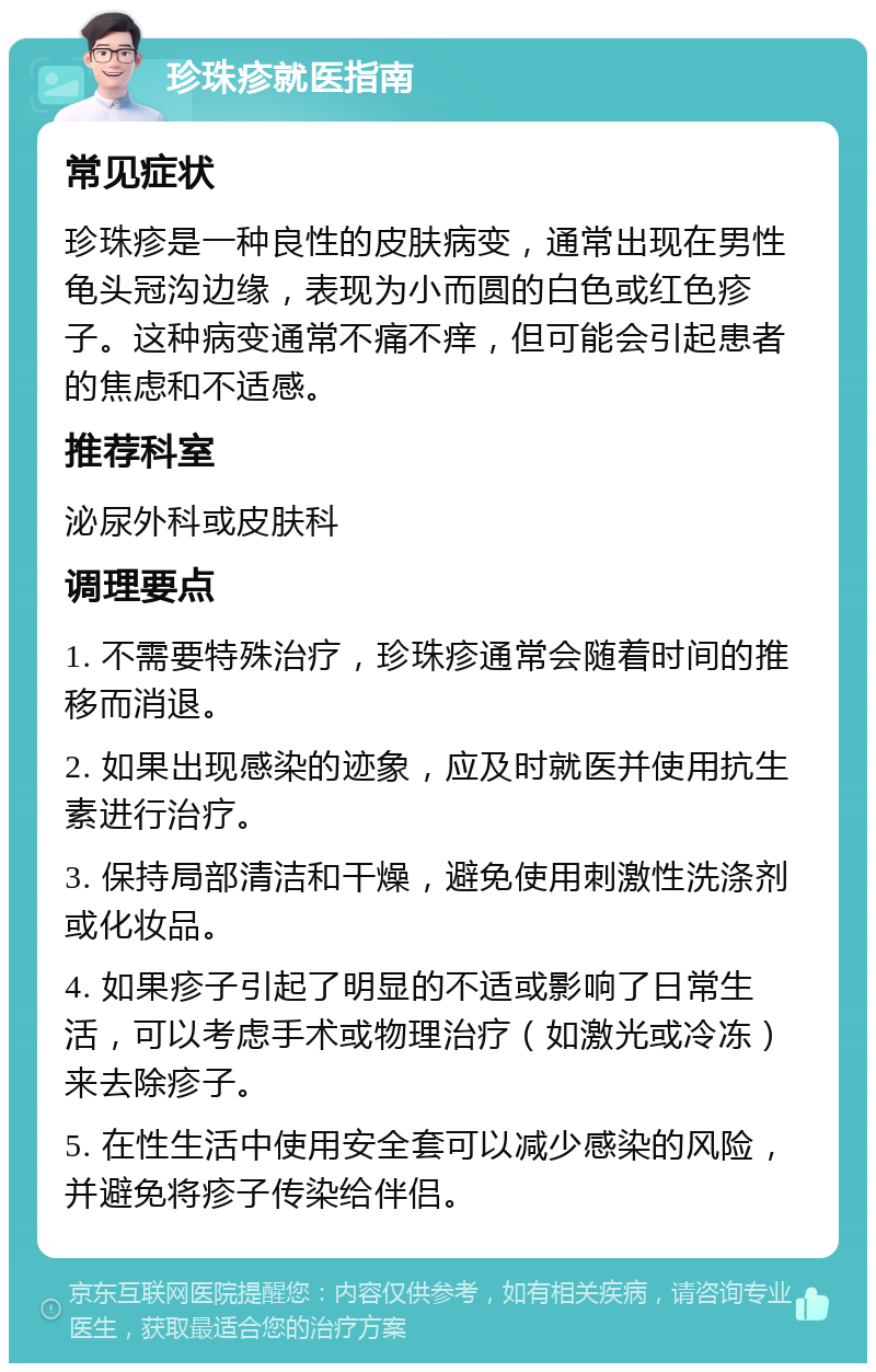 珍珠疹就医指南 常见症状 珍珠疹是一种良性的皮肤病变，通常出现在男性龟头冠沟边缘，表现为小而圆的白色或红色疹子。这种病变通常不痛不痒，但可能会引起患者的焦虑和不适感。 推荐科室 泌尿外科或皮肤科 调理要点 1. 不需要特殊治疗，珍珠疹通常会随着时间的推移而消退。 2. 如果出现感染的迹象，应及时就医并使用抗生素进行治疗。 3. 保持局部清洁和干燥，避免使用刺激性洗涤剂或化妆品。 4. 如果疹子引起了明显的不适或影响了日常生活，可以考虑手术或物理治疗（如激光或冷冻）来去除疹子。 5. 在性生活中使用安全套可以减少感染的风险，并避免将疹子传染给伴侣。