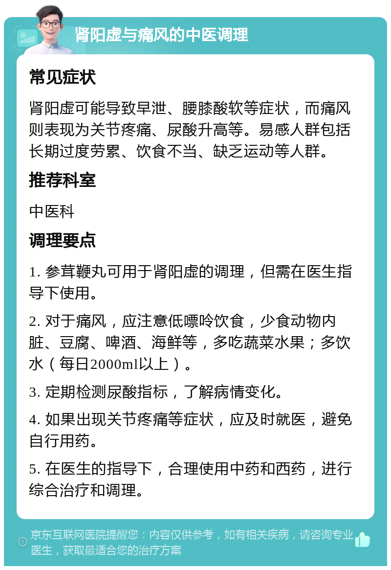 肾阳虚与痛风的中医调理 常见症状 肾阳虚可能导致早泄、腰膝酸软等症状，而痛风则表现为关节疼痛、尿酸升高等。易感人群包括长期过度劳累、饮食不当、缺乏运动等人群。 推荐科室 中医科 调理要点 1. 参茸鞭丸可用于肾阳虚的调理，但需在医生指导下使用。 2. 对于痛风，应注意低嘌呤饮食，少食动物内脏、豆腐、啤酒、海鲜等，多吃蔬菜水果；多饮水（每日2000ml以上）。 3. 定期检测尿酸指标，了解病情变化。 4. 如果出现关节疼痛等症状，应及时就医，避免自行用药。 5. 在医生的指导下，合理使用中药和西药，进行综合治疗和调理。