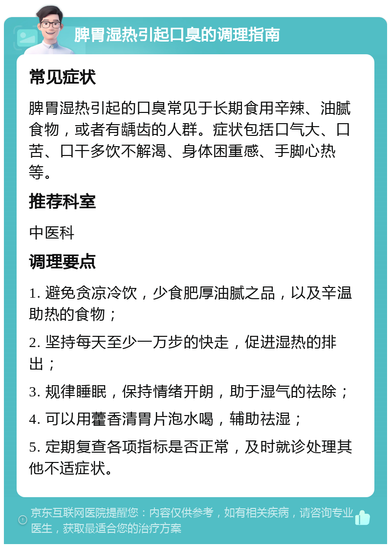 脾胃湿热引起口臭的调理指南 常见症状 脾胃湿热引起的口臭常见于长期食用辛辣、油腻食物，或者有龋齿的人群。症状包括口气大、口苦、口干多饮不解渴、身体困重感、手脚心热等。 推荐科室 中医科 调理要点 1. 避免贪凉冷饮，少食肥厚油腻之品，以及辛温助热的食物； 2. 坚持每天至少一万步的快走，促进湿热的排出； 3. 规律睡眠，保持情绪开朗，助于湿气的祛除； 4. 可以用藿香清胃片泡水喝，辅助祛湿； 5. 定期复查各项指标是否正常，及时就诊处理其他不适症状。