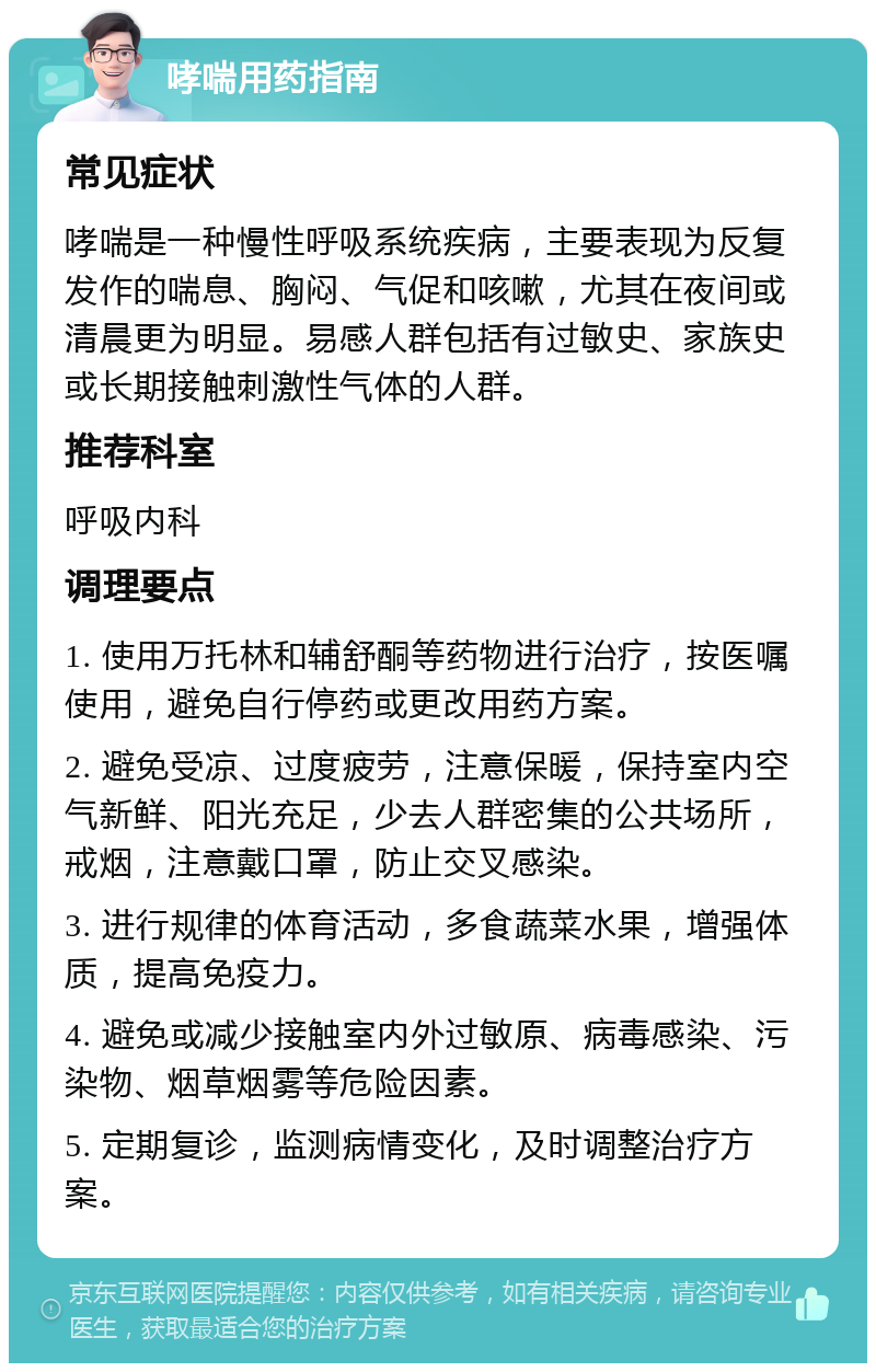 哮喘用药指南 常见症状 哮喘是一种慢性呼吸系统疾病，主要表现为反复发作的喘息、胸闷、气促和咳嗽，尤其在夜间或清晨更为明显。易感人群包括有过敏史、家族史或长期接触刺激性气体的人群。 推荐科室 呼吸内科 调理要点 1. 使用万托林和辅舒酮等药物进行治疗，按医嘱使用，避免自行停药或更改用药方案。 2. 避免受凉、过度疲劳，注意保暖，保持室内空气新鲜、阳光充足，少去人群密集的公共场所，戒烟，注意戴口罩，防止交叉感染。 3. 进行规律的体育活动，多食蔬菜水果，增强体质，提高免疫力。 4. 避免或减少接触室内外过敏原、病毒感染、污染物、烟草烟雾等危险因素。 5. 定期复诊，监测病情变化，及时调整治疗方案。