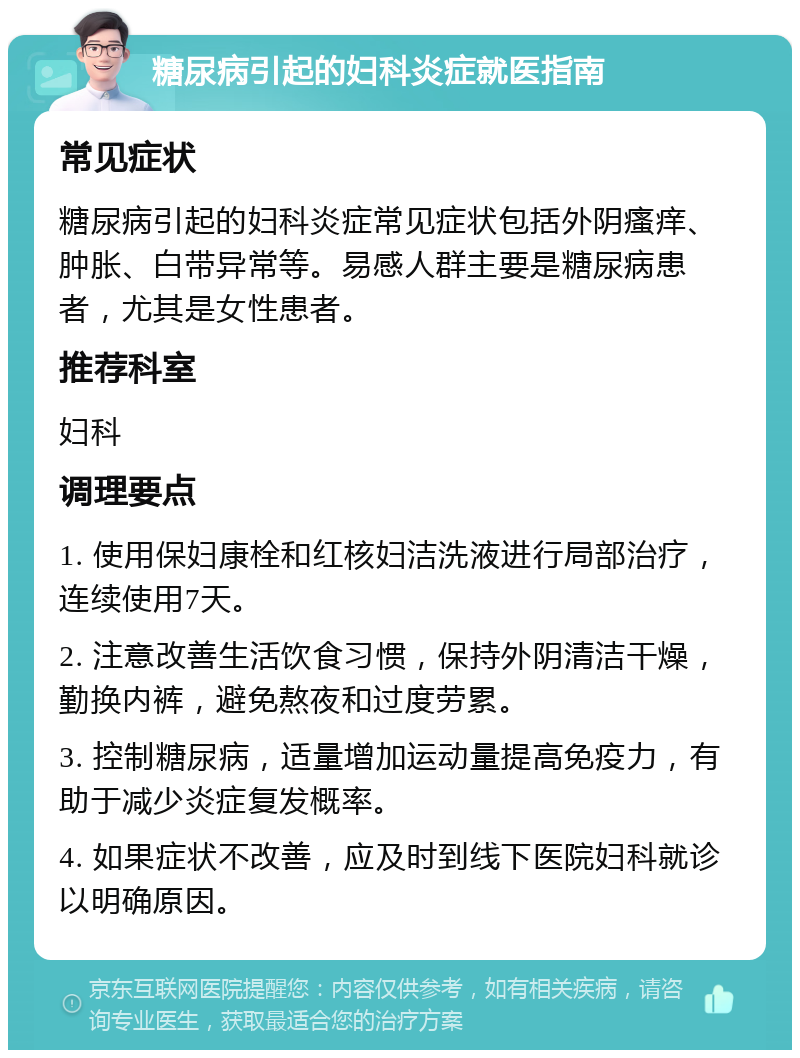 糖尿病引起的妇科炎症就医指南 常见症状 糖尿病引起的妇科炎症常见症状包括外阴瘙痒、肿胀、白带异常等。易感人群主要是糖尿病患者，尤其是女性患者。 推荐科室 妇科 调理要点 1. 使用保妇康栓和红核妇洁洗液进行局部治疗，连续使用7天。 2. 注意改善生活饮食习惯，保持外阴清洁干燥，勤换内裤，避免熬夜和过度劳累。 3. 控制糖尿病，适量增加运动量提高免疫力，有助于减少炎症复发概率。 4. 如果症状不改善，应及时到线下医院妇科就诊以明确原因。