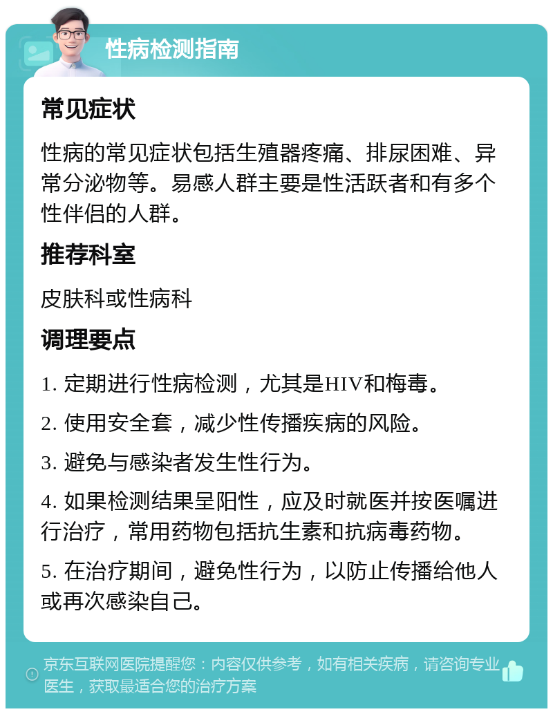 性病检测指南 常见症状 性病的常见症状包括生殖器疼痛、排尿困难、异常分泌物等。易感人群主要是性活跃者和有多个性伴侣的人群。 推荐科室 皮肤科或性病科 调理要点 1. 定期进行性病检测，尤其是HIV和梅毒。 2. 使用安全套，减少性传播疾病的风险。 3. 避免与感染者发生性行为。 4. 如果检测结果呈阳性，应及时就医并按医嘱进行治疗，常用药物包括抗生素和抗病毒药物。 5. 在治疗期间，避免性行为，以防止传播给他人或再次感染自己。