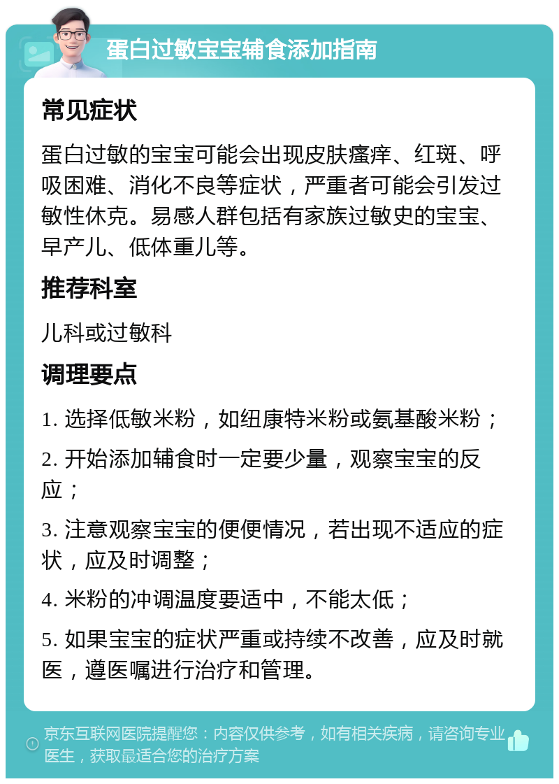 蛋白过敏宝宝辅食添加指南 常见症状 蛋白过敏的宝宝可能会出现皮肤瘙痒、红斑、呼吸困难、消化不良等症状，严重者可能会引发过敏性休克。易感人群包括有家族过敏史的宝宝、早产儿、低体重儿等。 推荐科室 儿科或过敏科 调理要点 1. 选择低敏米粉，如纽康特米粉或氨基酸米粉； 2. 开始添加辅食时一定要少量，观察宝宝的反应； 3. 注意观察宝宝的便便情况，若出现不适应的症状，应及时调整； 4. 米粉的冲调温度要适中，不能太低； 5. 如果宝宝的症状严重或持续不改善，应及时就医，遵医嘱进行治疗和管理。