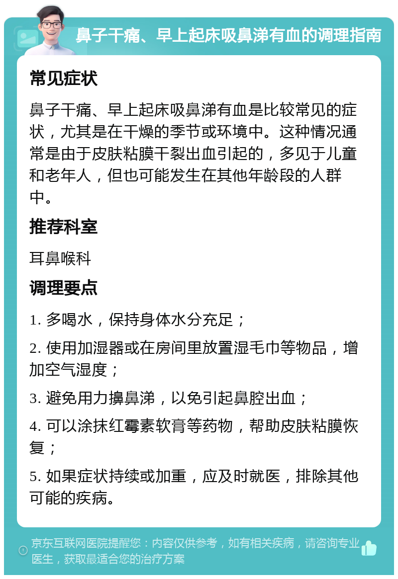 鼻子干痛、早上起床吸鼻涕有血的调理指南 常见症状 鼻子干痛、早上起床吸鼻涕有血是比较常见的症状，尤其是在干燥的季节或环境中。这种情况通常是由于皮肤粘膜干裂出血引起的，多见于儿童和老年人，但也可能发生在其他年龄段的人群中。 推荐科室 耳鼻喉科 调理要点 1. 多喝水，保持身体水分充足； 2. 使用加湿器或在房间里放置湿毛巾等物品，增加空气湿度； 3. 避免用力擤鼻涕，以免引起鼻腔出血； 4. 可以涂抹红霉素软膏等药物，帮助皮肤粘膜恢复； 5. 如果症状持续或加重，应及时就医，排除其他可能的疾病。