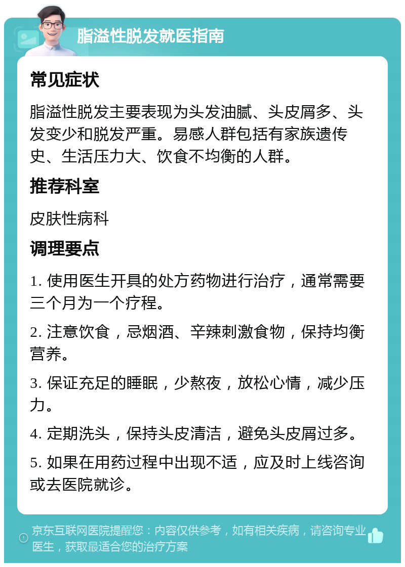 脂溢性脱发就医指南 常见症状 脂溢性脱发主要表现为头发油腻、头皮屑多、头发变少和脱发严重。易感人群包括有家族遗传史、生活压力大、饮食不均衡的人群。 推荐科室 皮肤性病科 调理要点 1. 使用医生开具的处方药物进行治疗，通常需要三个月为一个疗程。 2. 注意饮食，忌烟酒、辛辣刺激食物，保持均衡营养。 3. 保证充足的睡眠，少熬夜，放松心情，减少压力。 4. 定期洗头，保持头皮清洁，避免头皮屑过多。 5. 如果在用药过程中出现不适，应及时上线咨询或去医院就诊。