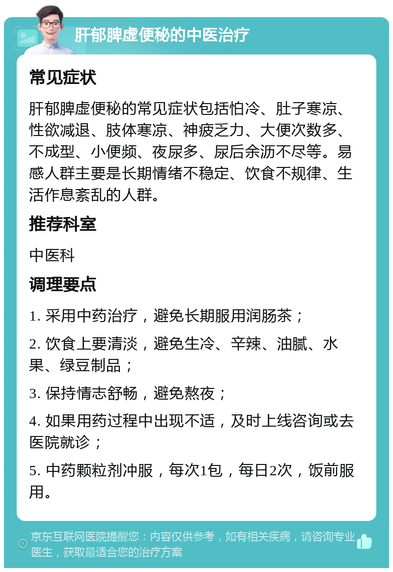 肝郁脾虚便秘的中医治疗 常见症状 肝郁脾虚便秘的常见症状包括怕冷、肚子寒凉、性欲减退、肢体寒凉、神疲乏力、大便次数多、不成型、小便频、夜尿多、尿后余沥不尽等。易感人群主要是长期情绪不稳定、饮食不规律、生活作息紊乱的人群。 推荐科室 中医科 调理要点 1. 采用中药治疗，避免长期服用润肠茶； 2. 饮食上要清淡，避免生冷、辛辣、油腻、水果、绿豆制品； 3. 保持情志舒畅，避免熬夜； 4. 如果用药过程中出现不适，及时上线咨询或去医院就诊； 5. 中药颗粒剂冲服，每次1包，每日2次，饭前服用。