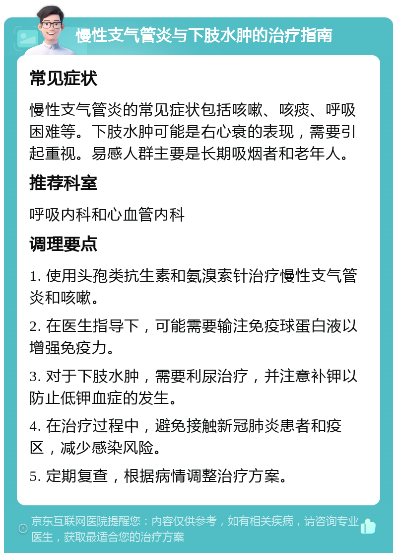 慢性支气管炎与下肢水肿的治疗指南 常见症状 慢性支气管炎的常见症状包括咳嗽、咳痰、呼吸困难等。下肢水肿可能是右心衰的表现，需要引起重视。易感人群主要是长期吸烟者和老年人。 推荐科室 呼吸内科和心血管内科 调理要点 1. 使用头孢类抗生素和氨溴索针治疗慢性支气管炎和咳嗽。 2. 在医生指导下，可能需要输注免疫球蛋白液以增强免疫力。 3. 对于下肢水肿，需要利尿治疗，并注意补钾以防止低钾血症的发生。 4. 在治疗过程中，避免接触新冠肺炎患者和疫区，减少感染风险。 5. 定期复查，根据病情调整治疗方案。