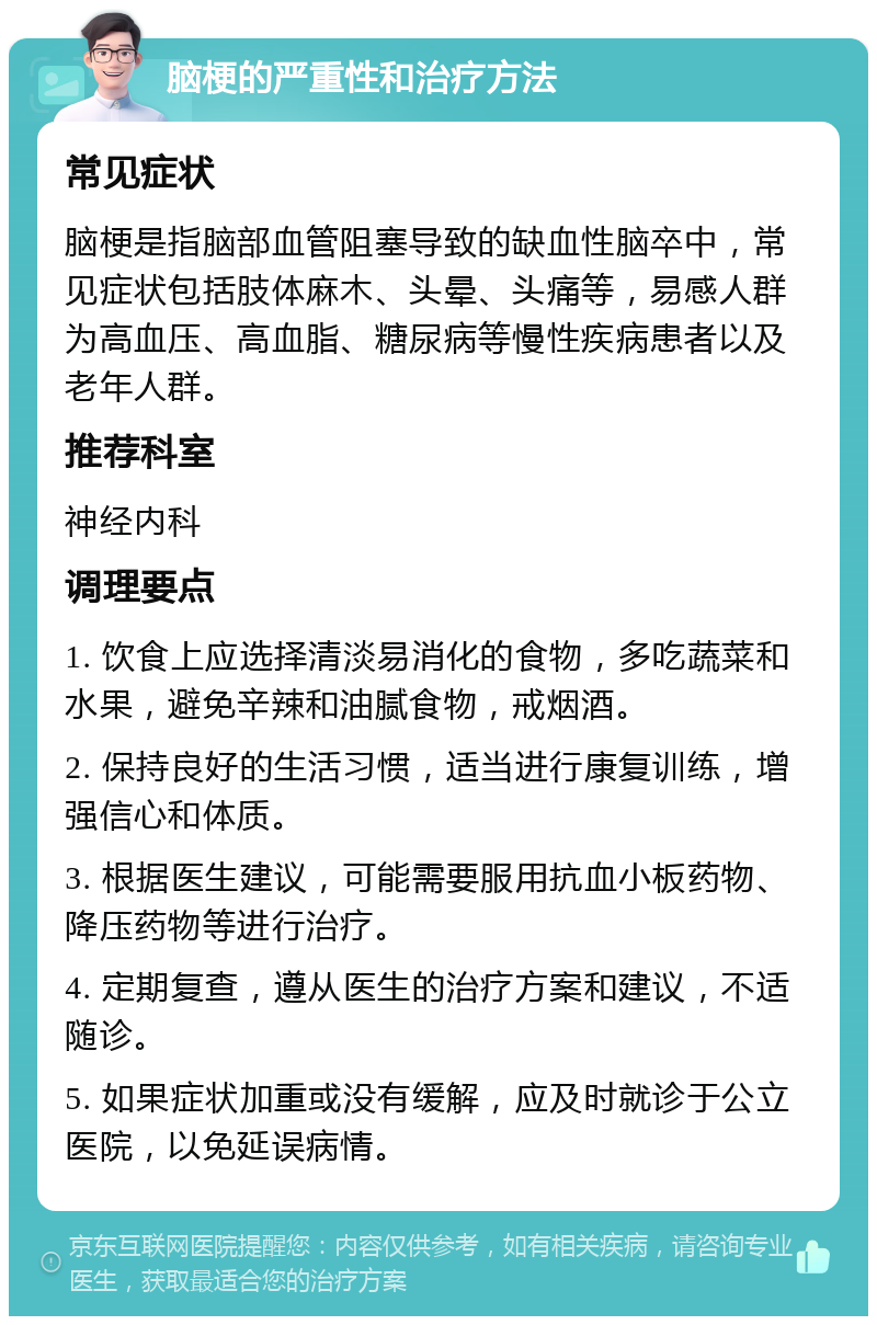 脑梗的严重性和治疗方法 常见症状 脑梗是指脑部血管阻塞导致的缺血性脑卒中，常见症状包括肢体麻木、头晕、头痛等，易感人群为高血压、高血脂、糖尿病等慢性疾病患者以及老年人群。 推荐科室 神经内科 调理要点 1. 饮食上应选择清淡易消化的食物，多吃蔬菜和水果，避免辛辣和油腻食物，戒烟酒。 2. 保持良好的生活习惯，适当进行康复训练，增强信心和体质。 3. 根据医生建议，可能需要服用抗血小板药物、降压药物等进行治疗。 4. 定期复查，遵从医生的治疗方案和建议，不适随诊。 5. 如果症状加重或没有缓解，应及时就诊于公立医院，以免延误病情。