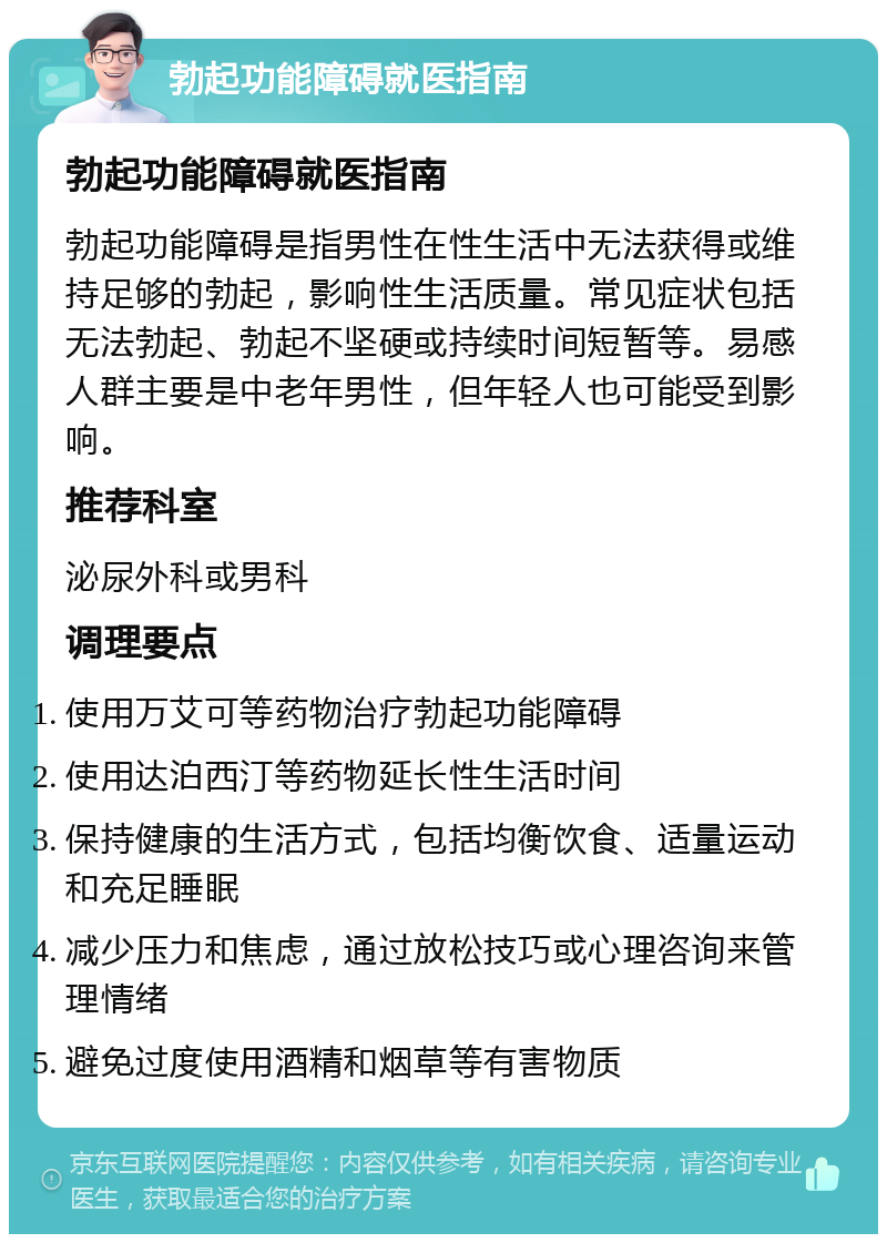 勃起功能障碍就医指南 勃起功能障碍就医指南 勃起功能障碍是指男性在性生活中无法获得或维持足够的勃起，影响性生活质量。常见症状包括无法勃起、勃起不坚硬或持续时间短暂等。易感人群主要是中老年男性，但年轻人也可能受到影响。 推荐科室 泌尿外科或男科 调理要点 使用万艾可等药物治疗勃起功能障碍 使用达泊西汀等药物延长性生活时间 保持健康的生活方式，包括均衡饮食、适量运动和充足睡眠 减少压力和焦虑，通过放松技巧或心理咨询来管理情绪 避免过度使用酒精和烟草等有害物质