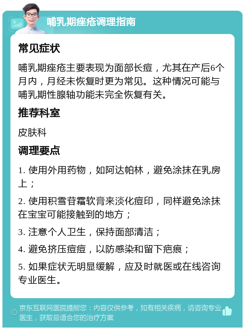 哺乳期痤疮调理指南 常见症状 哺乳期痤疮主要表现为面部长痘，尤其在产后6个月内，月经未恢复时更为常见。这种情况可能与哺乳期性腺轴功能未完全恢复有关。 推荐科室 皮肤科 调理要点 1. 使用外用药物，如阿达帕林，避免涂抹在乳房上； 2. 使用积雪苷霜软膏来淡化痘印，同样避免涂抹在宝宝可能接触到的地方； 3. 注意个人卫生，保持面部清洁； 4. 避免挤压痘痘，以防感染和留下疤痕； 5. 如果症状无明显缓解，应及时就医或在线咨询专业医生。