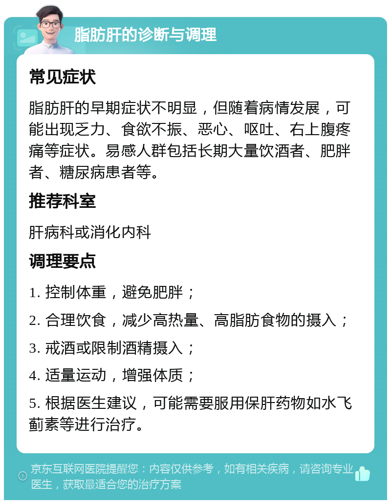 脂肪肝的诊断与调理 常见症状 脂肪肝的早期症状不明显，但随着病情发展，可能出现乏力、食欲不振、恶心、呕吐、右上腹疼痛等症状。易感人群包括长期大量饮酒者、肥胖者、糖尿病患者等。 推荐科室 肝病科或消化内科 调理要点 1. 控制体重，避免肥胖； 2. 合理饮食，减少高热量、高脂肪食物的摄入； 3. 戒酒或限制酒精摄入； 4. 适量运动，增强体质； 5. 根据医生建议，可能需要服用保肝药物如水飞蓟素等进行治疗。