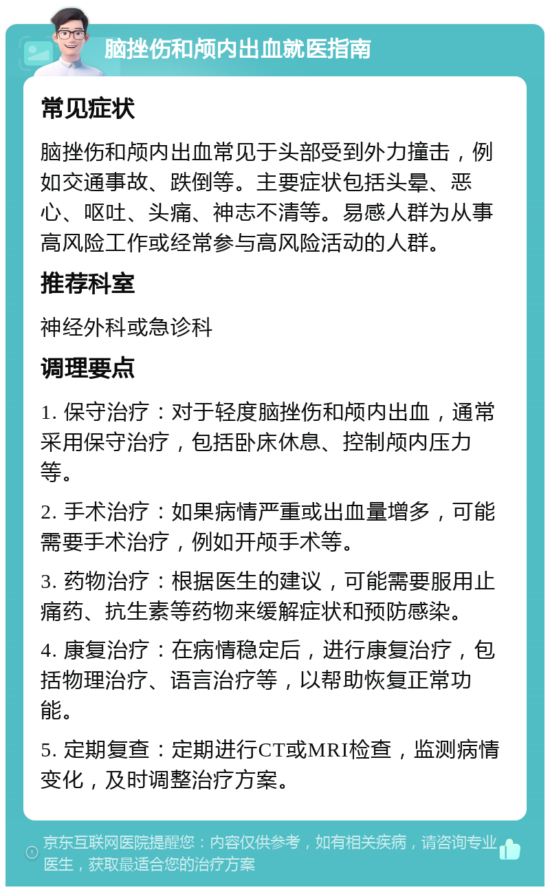 脑挫伤和颅内出血就医指南 常见症状 脑挫伤和颅内出血常见于头部受到外力撞击，例如交通事故、跌倒等。主要症状包括头晕、恶心、呕吐、头痛、神志不清等。易感人群为从事高风险工作或经常参与高风险活动的人群。 推荐科室 神经外科或急诊科 调理要点 1. 保守治疗：对于轻度脑挫伤和颅内出血，通常采用保守治疗，包括卧床休息、控制颅内压力等。 2. 手术治疗：如果病情严重或出血量增多，可能需要手术治疗，例如开颅手术等。 3. 药物治疗：根据医生的建议，可能需要服用止痛药、抗生素等药物来缓解症状和预防感染。 4. 康复治疗：在病情稳定后，进行康复治疗，包括物理治疗、语言治疗等，以帮助恢复正常功能。 5. 定期复查：定期进行CT或MRI检查，监测病情变化，及时调整治疗方案。