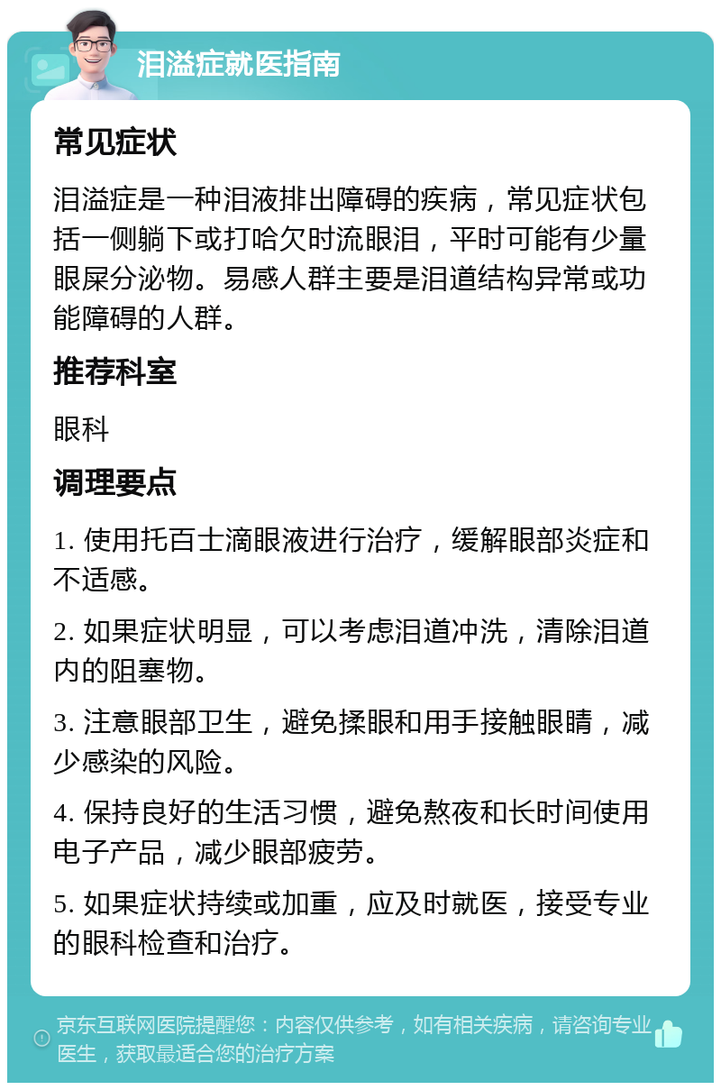 泪溢症就医指南 常见症状 泪溢症是一种泪液排出障碍的疾病，常见症状包括一侧躺下或打哈欠时流眼泪，平时可能有少量眼屎分泌物。易感人群主要是泪道结构异常或功能障碍的人群。 推荐科室 眼科 调理要点 1. 使用托百士滴眼液进行治疗，缓解眼部炎症和不适感。 2. 如果症状明显，可以考虑泪道冲洗，清除泪道内的阻塞物。 3. 注意眼部卫生，避免揉眼和用手接触眼睛，减少感染的风险。 4. 保持良好的生活习惯，避免熬夜和长时间使用电子产品，减少眼部疲劳。 5. 如果症状持续或加重，应及时就医，接受专业的眼科检查和治疗。