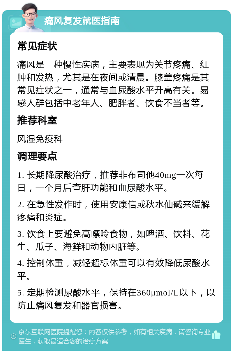 痛风复发就医指南 常见症状 痛风是一种慢性疾病，主要表现为关节疼痛、红肿和发热，尤其是在夜间或清晨。膝盖疼痛是其常见症状之一，通常与血尿酸水平升高有关。易感人群包括中老年人、肥胖者、饮食不当者等。 推荐科室 风湿免疫科 调理要点 1. 长期降尿酸治疗，推荐非布司他40mg一次每日，一个月后查肝功能和血尿酸水平。 2. 在急性发作时，使用安康信或秋水仙碱来缓解疼痛和炎症。 3. 饮食上要避免高嘌呤食物，如啤酒、饮料、花生、瓜子、海鲜和动物内脏等。 4. 控制体重，减轻超标体重可以有效降低尿酸水平。 5. 定期检测尿酸水平，保持在360μmol/L以下，以防止痛风复发和器官损害。