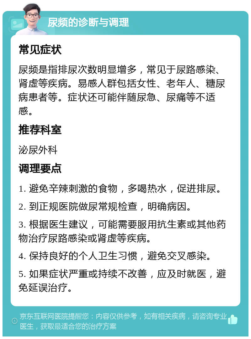 尿频的诊断与调理 常见症状 尿频是指排尿次数明显增多，常见于尿路感染、肾虚等疾病。易感人群包括女性、老年人、糖尿病患者等。症状还可能伴随尿急、尿痛等不适感。 推荐科室 泌尿外科 调理要点 1. 避免辛辣刺激的食物，多喝热水，促进排尿。 2. 到正规医院做尿常规检查，明确病因。 3. 根据医生建议，可能需要服用抗生素或其他药物治疗尿路感染或肾虚等疾病。 4. 保持良好的个人卫生习惯，避免交叉感染。 5. 如果症状严重或持续不改善，应及时就医，避免延误治疗。